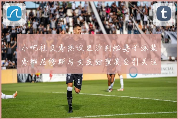 小吧社交秀热议里沙利松妻子泳装秀维尼修斯与女友甜蜜复合引关注