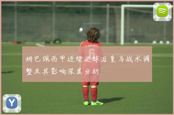 姆巴佩西甲连续进球后皇马战术调整及其影响深度分析
