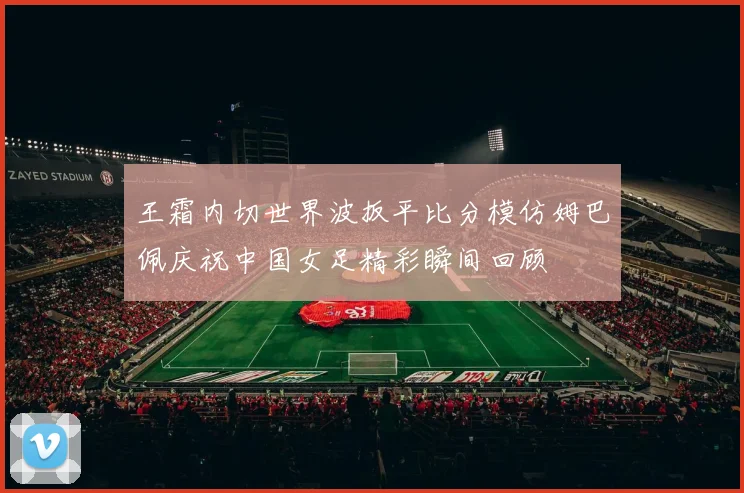 王霜内切世界波扳平比分模仿姆巴佩庆祝中国女足精彩瞬间回顾