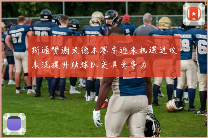 斯通赞谢泼德本赛季迎来机遇进攻表现提升助球队更具竞争力