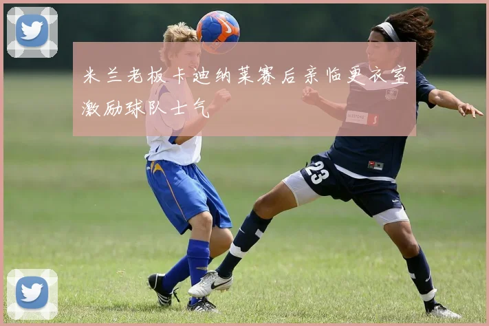 米兰老板卡迪纳莱赛后亲临更衣室激励球队士气
