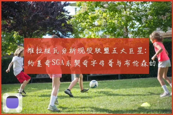 维拉纽瓦分析现役联盟五大巨星：约基奇SGA东契奇字母哥与布伦森的表现与影响