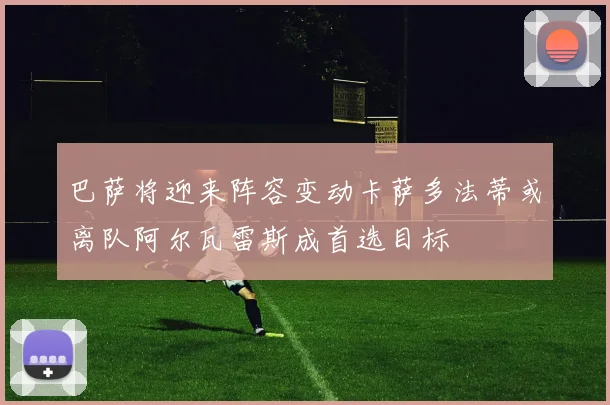 巴萨将迎来阵容变动卡萨多法蒂或离队阿尔瓦雷斯成首选目标