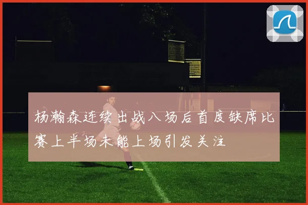 杨瀚森连续出战八场后首度缺席比赛上半场未能上场引发关注