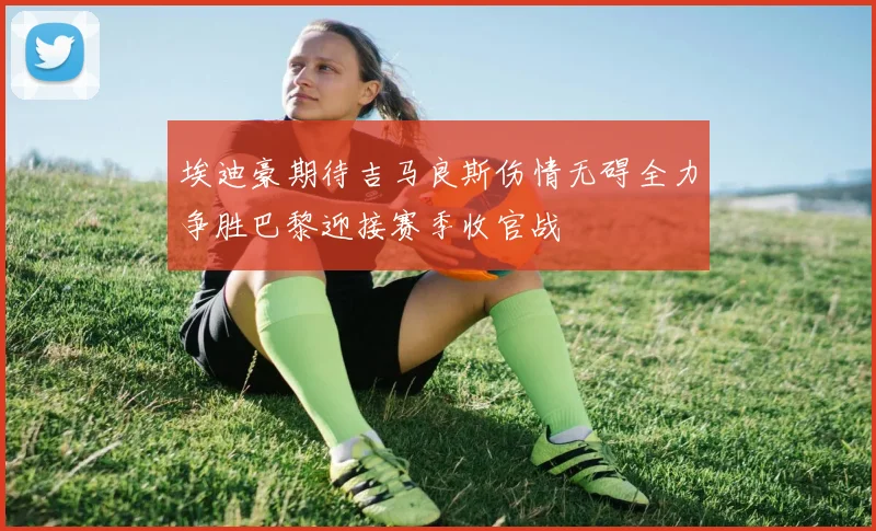 埃迪豪期待吉马良斯伤情无碍全力争胜巴黎迎接赛季收官战