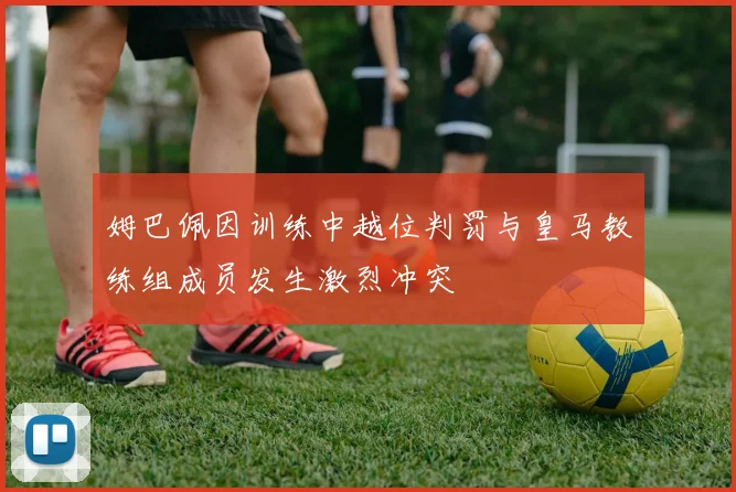 姆巴佩因训练中越位判罚与皇马教练组成员发生激烈冲突