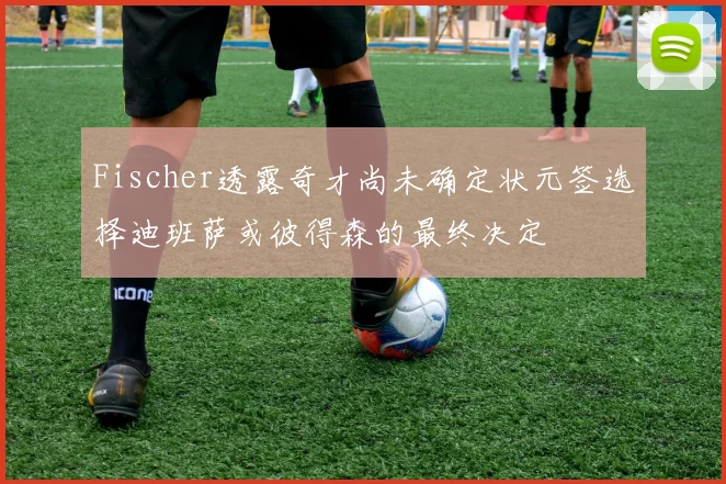 Fischer透露奇才尚未确定状元签选择迪班萨或彼得森的最终决定