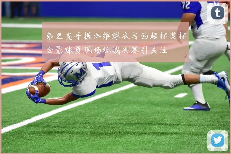 弗里克手握加维球衣与西超杯奖杯合影球员现场观战决赛引关注