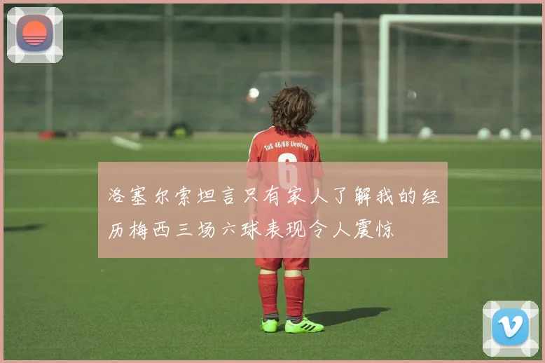 洛塞尔索坦言只有家人了解我的经历梅西三场六球表现令人震惊