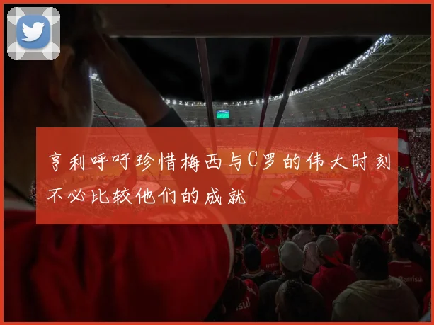 亨利呼吁珍惜梅西与C罗的伟大时刻不必比较他们的成就