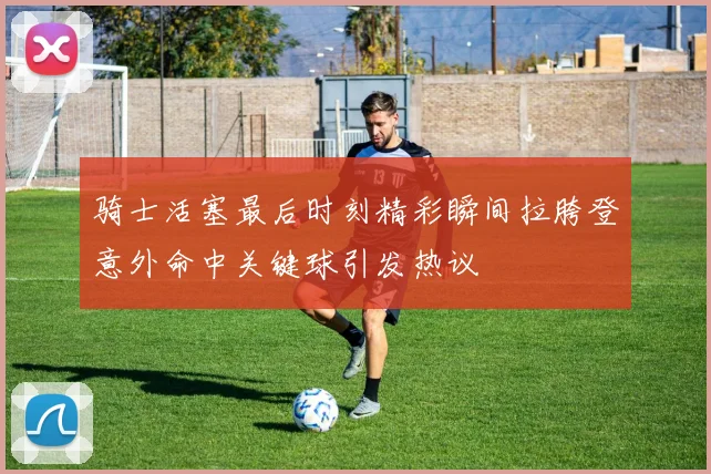 骑士活塞最后时刻精彩瞬间拉胯登意外命中关键球引发热议