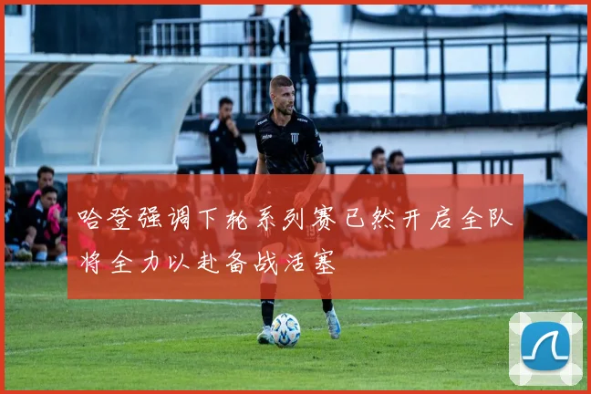 哈登强调下轮系列赛已然开启全队将全力以赴备战活塞