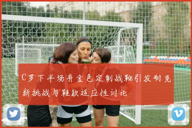 C罗下半场弃金色定制战靴引发耐克新挑战与鞋款适应性讨论