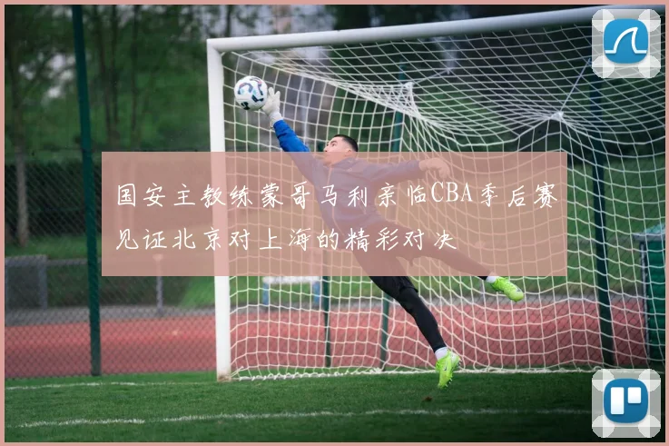 国安主教练蒙哥马利亲临CBA季后赛见证北京对上海的精彩对决