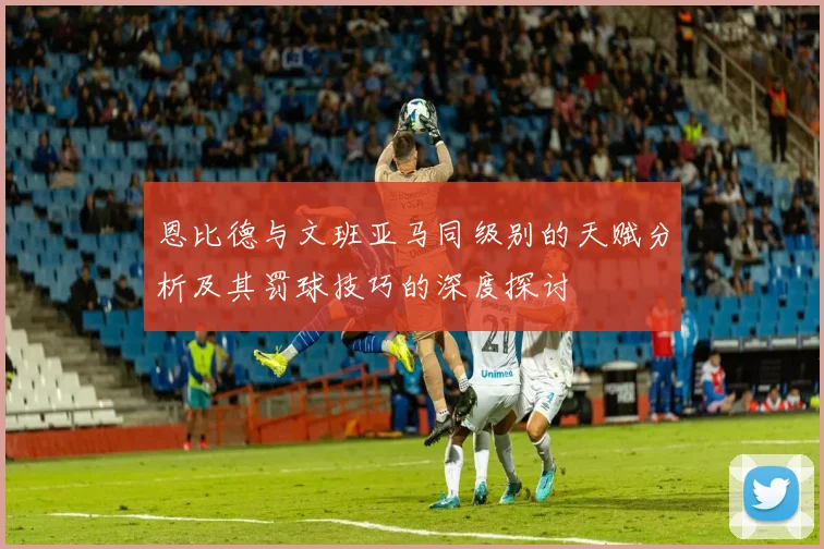 恩比德与文班亚马同级别的天赋分析及其罚球技巧的深度探讨