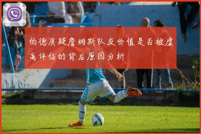 伯德质疑詹姆斯队友价值是否被虚高评估的背后原因分析