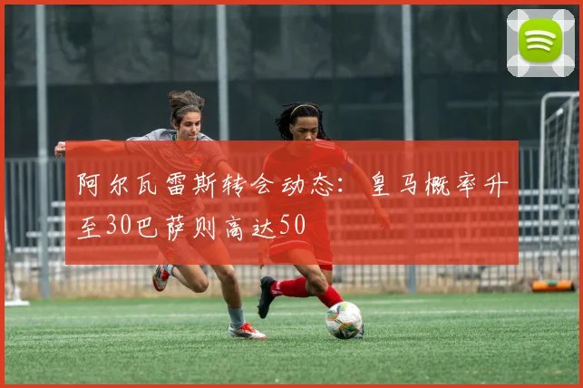 阿尔瓦雷斯转会动态：皇马概率升至30巴萨则高达50