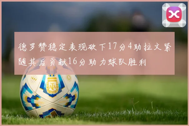 德罗赞稳定表现砍下17分4助拉文紧随其后贡献16分助力球队胜利
