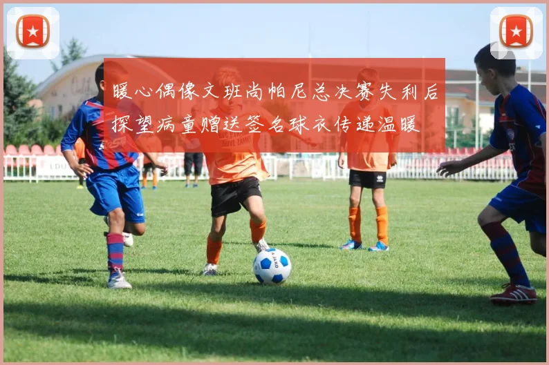 暖心偶像文班尚帕尼总决赛失利后探望病童赠送签名球衣传递温暖