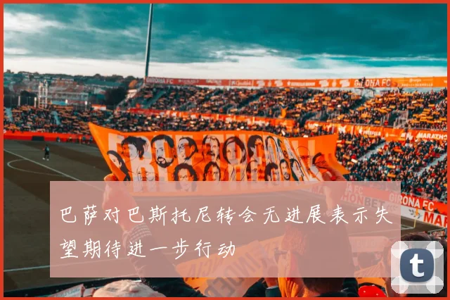 巴萨对巴斯托尼转会无进展表示失望期待进一步行动