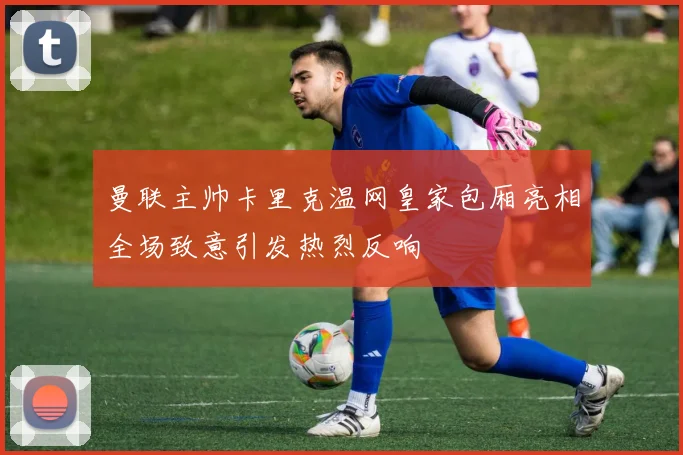 曼联主帅卡里克温网皇家包厢亮相全场致意引发热烈反响