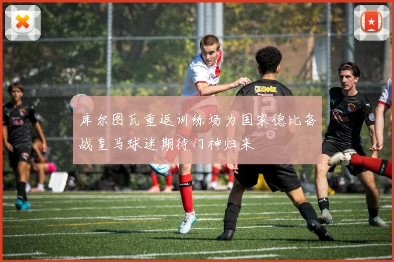 库尔图瓦重返训练场为国家德比备战皇马球迷期待门神归来