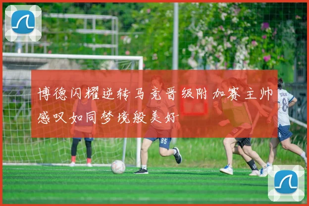 博德闪耀逆转马竞晋级附加赛主帅感叹如同梦境般美好