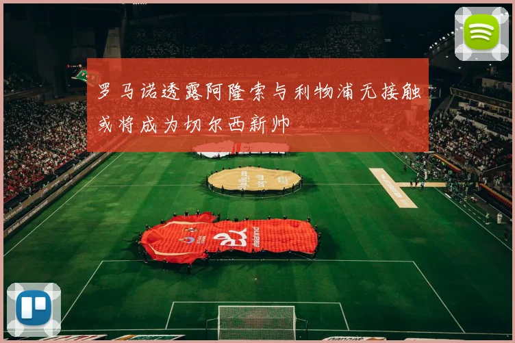 罗马诺透露阿隆索与利物浦无接触或将成为切尔西新帅