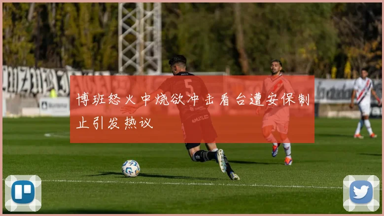 博班怒火中烧欲冲击看台遭安保制止引发热议