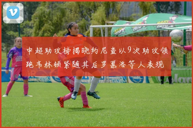 中超助攻榜揭晓约尼查以9次助攻领跑韦林顿紧随其后罗慕洛等人表现不俗